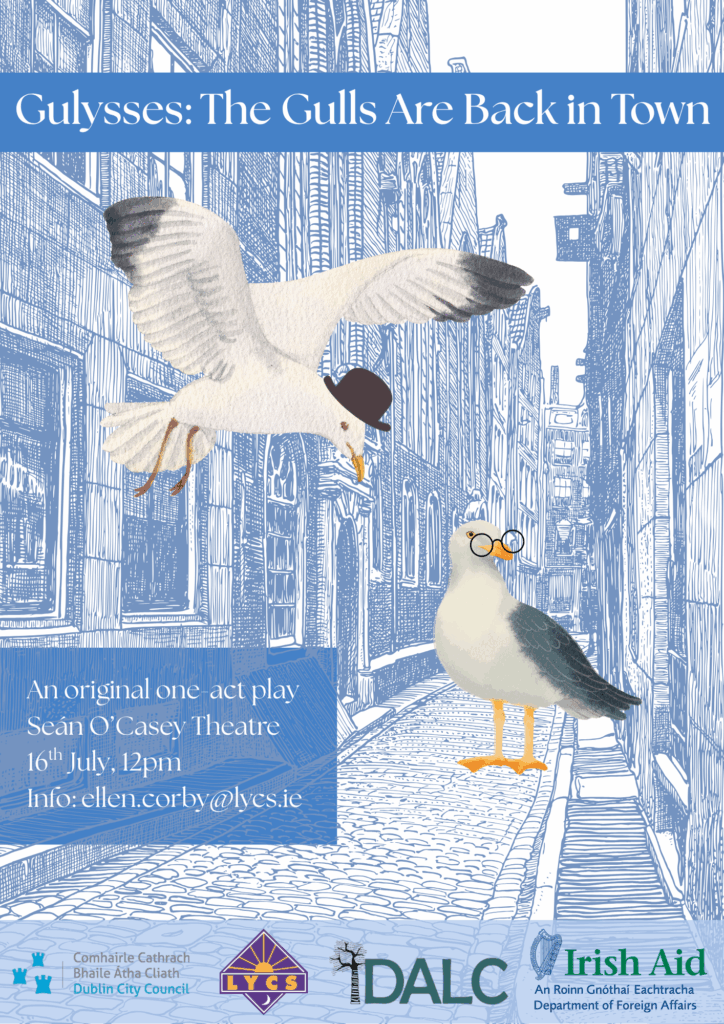 A poster for our Theatre of the Oppressed programme's play titled 'Gulysses: The Gulls Are Back in Town. The image displays a blue-hued cobblestone street with tall Georgian buildings, on the street stands one seagull wearing round glasses. Above him a seagull wearing a bowler hat flies down through the buildings. The poster supplies information: an original one-act play at the Sean O'Casey theatre on 16th July 12pm. Contact ellen.corby@lycs.ie for information. Below this are the logos of LYCS, DALC, Irish Aid, and Dublin City Council. Photographed by Paul Reardon.